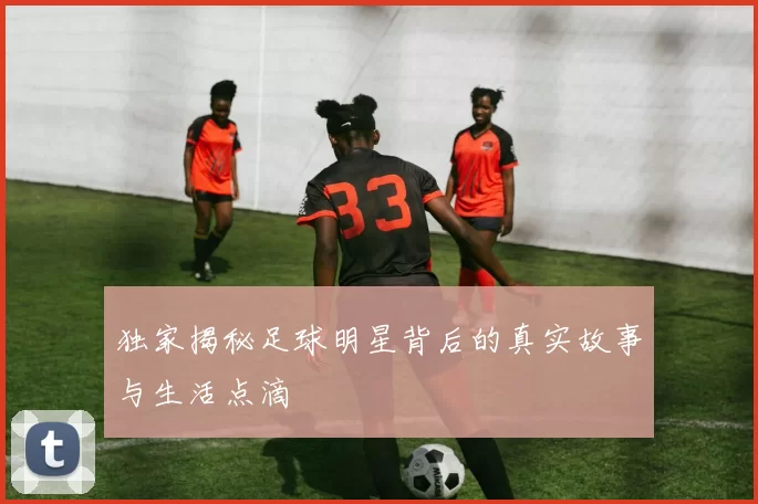 独家揭秘足球明星背后的真实故事与生活点滴