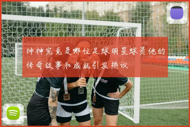 坤神究竟是哪位足球明星球员他的传奇故事和成就引发热议