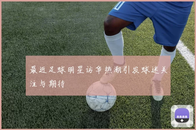 最近足球明星访华热潮引发球迷关注与期待