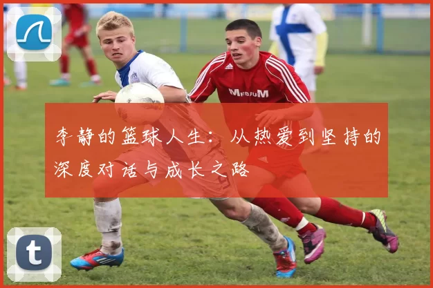 李静的篮球人生：从热爱到坚持的深度对话与成长之路
