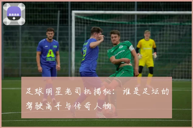 足球明星老司机揭秘:谁是足坛的驾驶高手与传奇人物