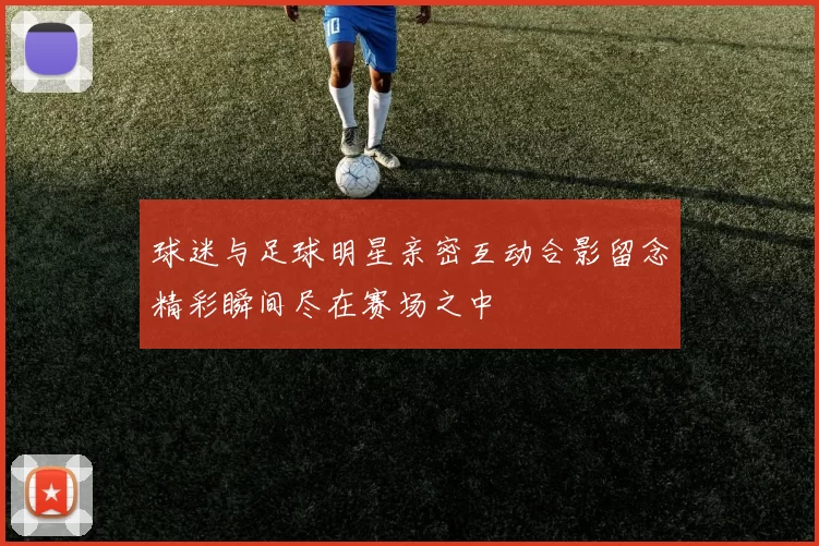 球迷与足球明星亲密互动合影留念精彩瞬间尽在赛场之中