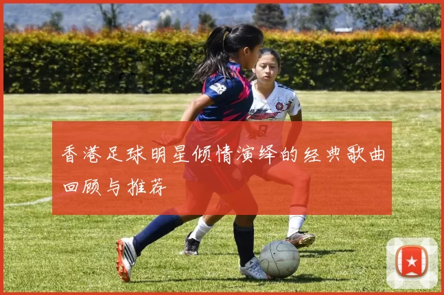 香港足球明星倾情演绎的经典歌曲回顾与推荐