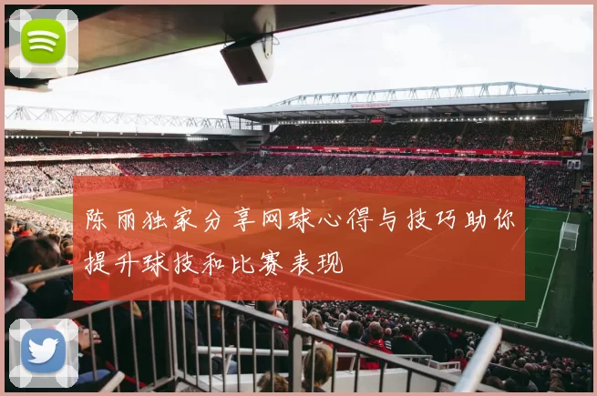 陈丽独家分享网球心得与技巧助你提升球技和比赛表现