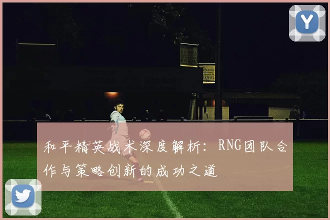 和平精英战术深度解析：RNG团队合作与策略创新的成功之道