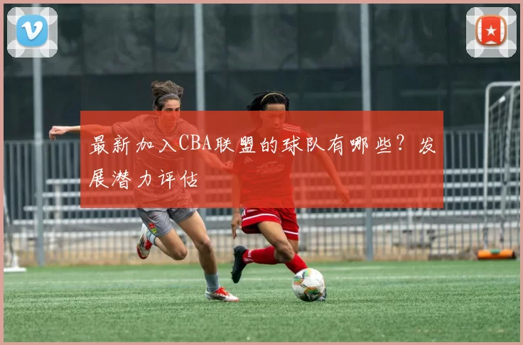 最新加入CBA联盟的球队有哪些？发展潜力评估