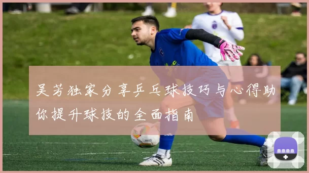 吴芳独家分享乒乓球技巧与心得助你提升球技的全面指南