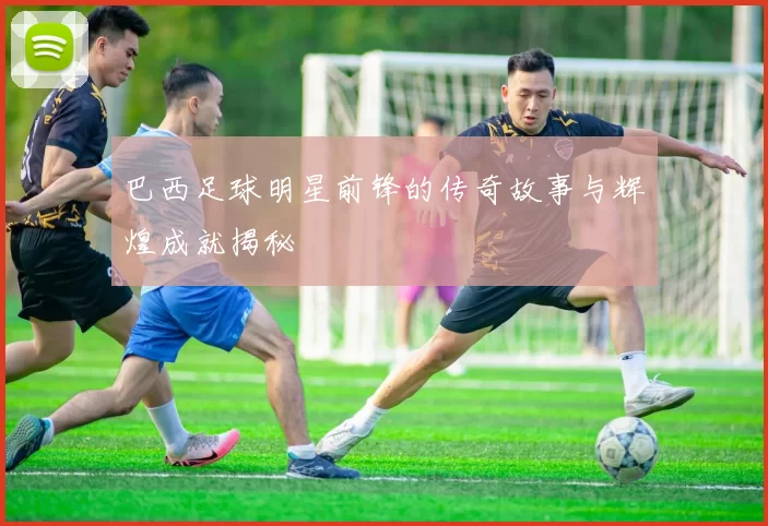 巴西足球明星前锋的传奇故事与辉煌成就揭秘