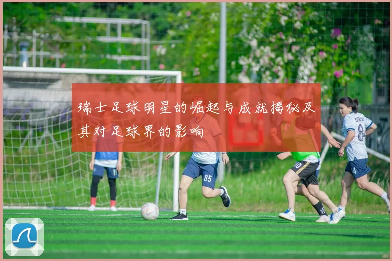 瑞士足球明星的崛起与成就揭秘及其对足球界的影响