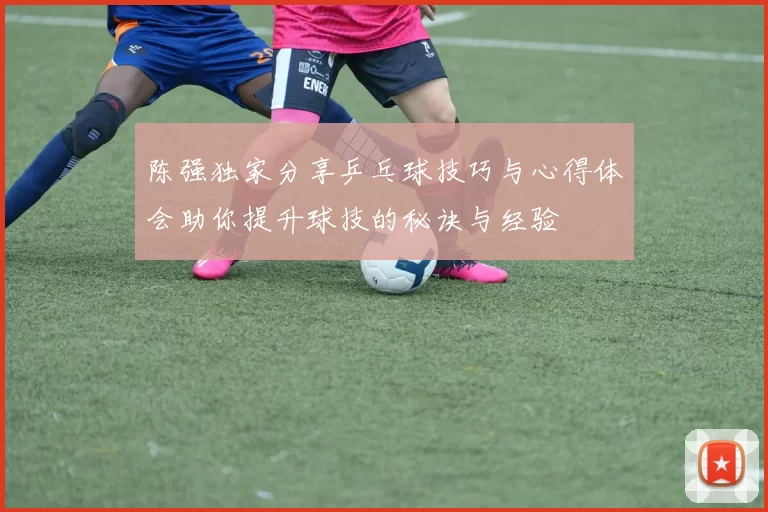 陈强独家分享乒乓球技巧与心得体会助你提升球技的秘诀与经验