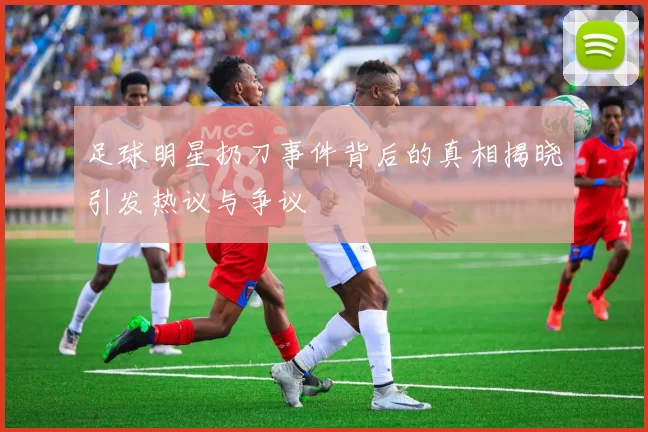 足球明星扔刀事件背后的真相揭晓引发热议与争议