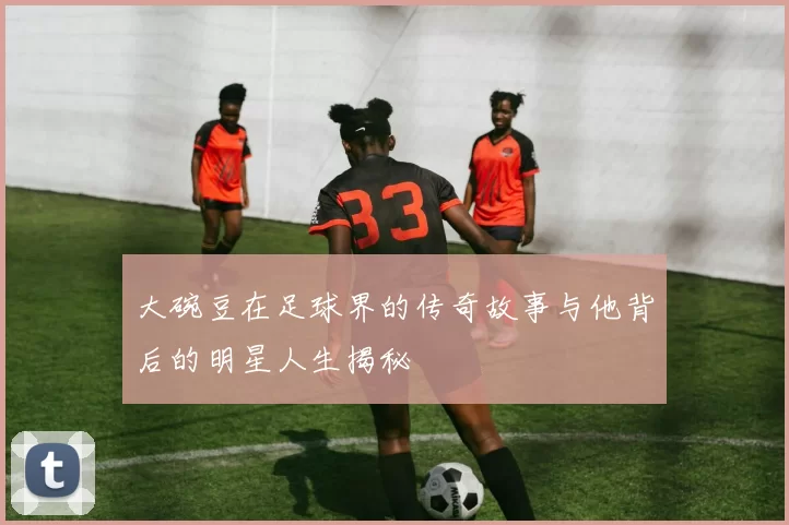 大碗豆在足球界的传奇故事与他背后的明星人生揭秘