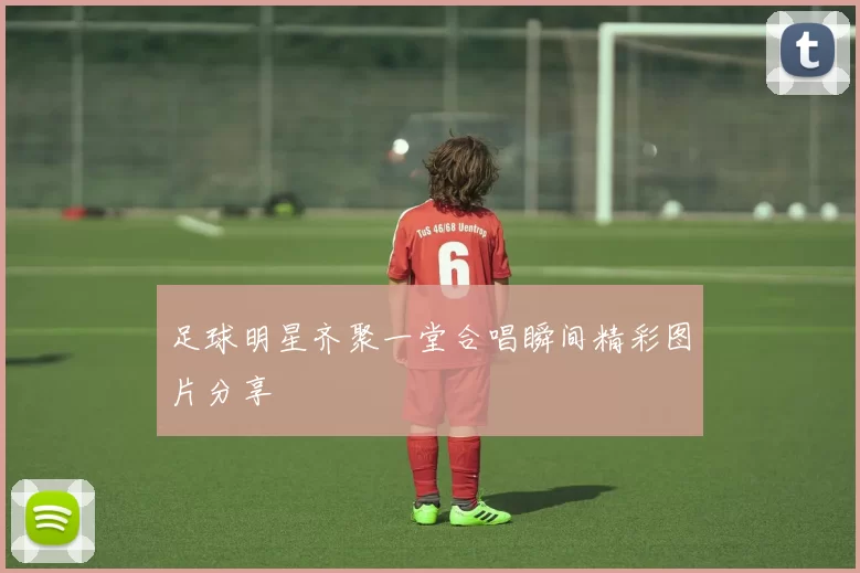 足球明星齐聚一堂合唱瞬间精彩图片分享