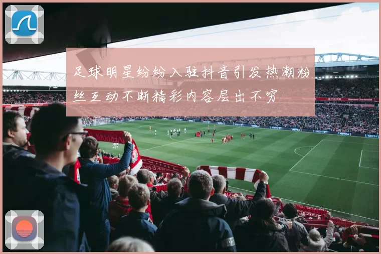足球明星纷纷入驻抖音引发热潮粉丝互动不断精彩内容层出不穷