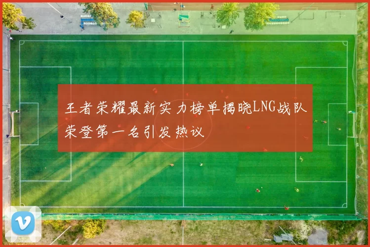 王者荣耀最新实力榜单揭晓LNG战队荣登第一名引发热议