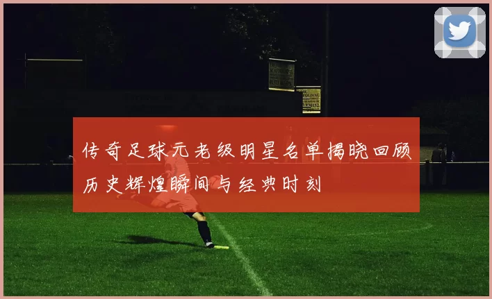 传奇足球元老级明星名单揭晓回顾历史辉煌瞬间与经典时刻