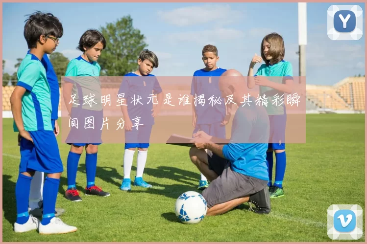 足球明星状元是谁揭秘及其精彩瞬间图片分享