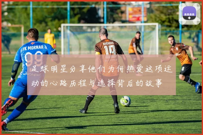 足球明星分享他们为何热爱这项运动的心路历程与选择背后的故事