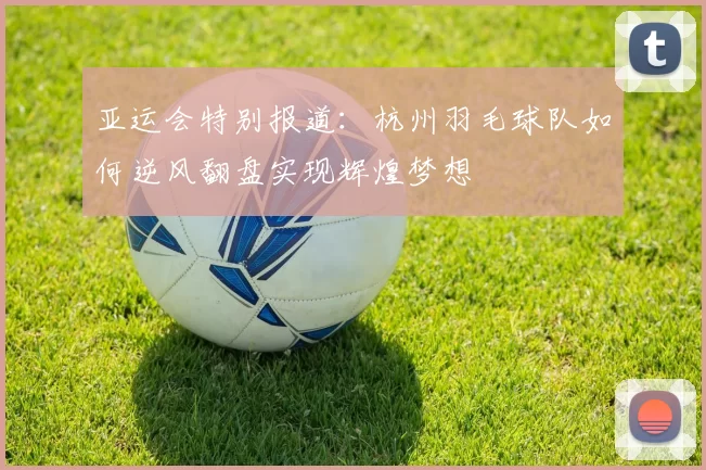 亚运会特别报道：杭州羽毛球队如何逆风翻盘实现辉煌梦想