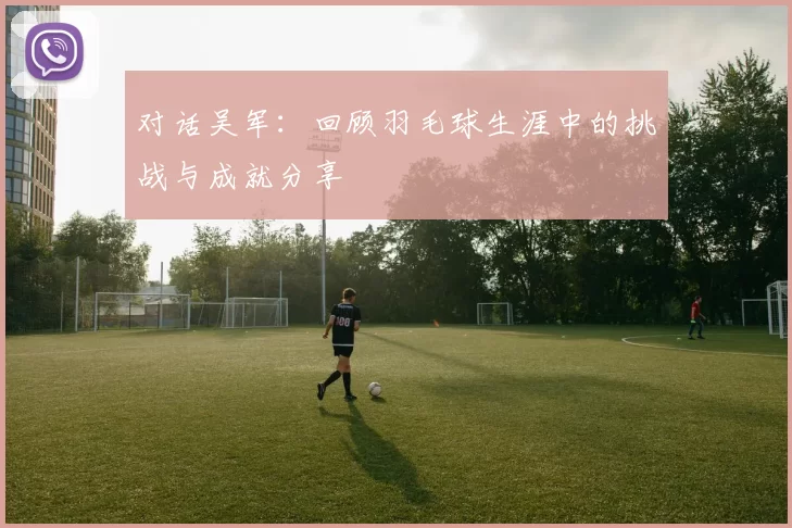 对话吴军：回顾羽毛球生涯中的挑战与成就分享