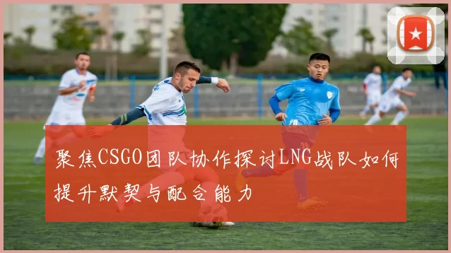 聚焦CSGO团队协作探讨LNG战队如何提升默契与配合能力