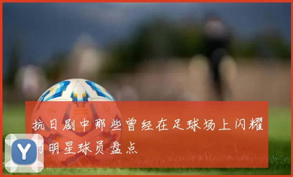 抗日剧中那些曾经在足球场上闪耀的明星球员盘点