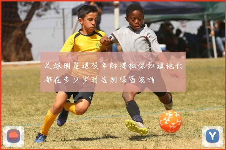 足球明星退役年龄揭秘你知道他们都在多少岁时告别绿茵场吗