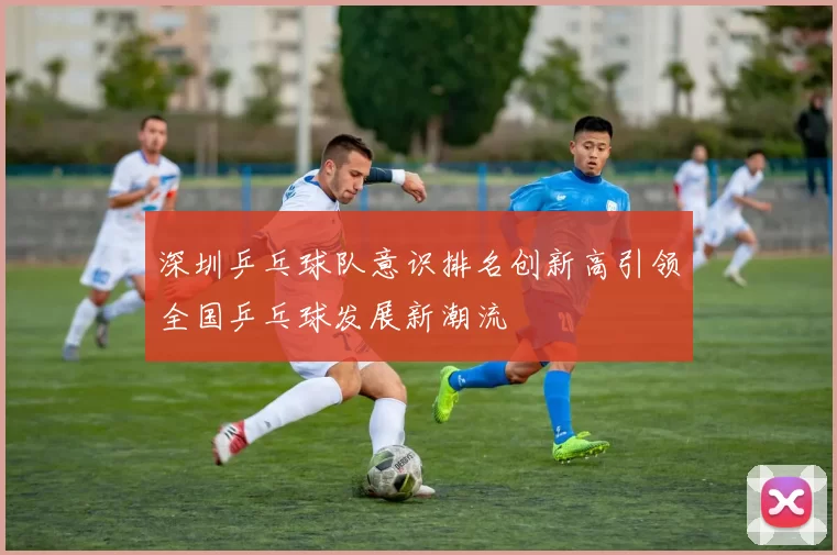 深圳乒乓球队意识排名创新高引领全国乒乓球发展新潮流
