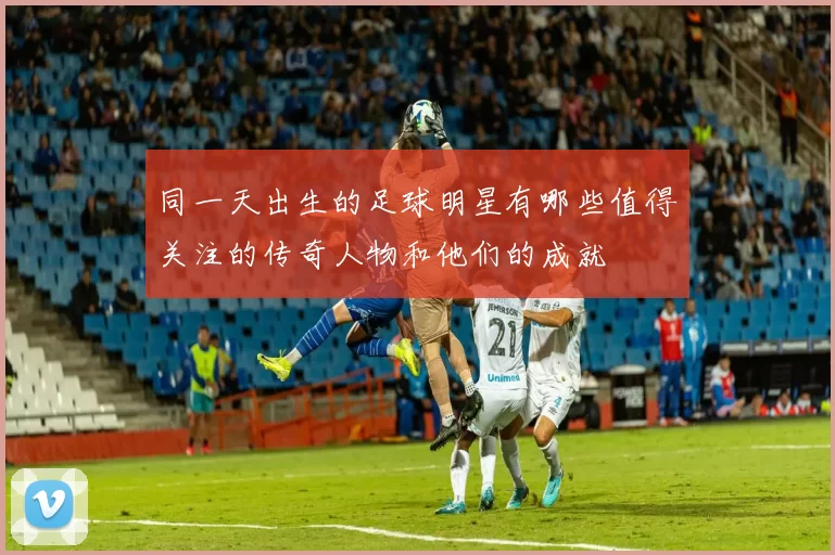 同一天出生的足球明星有哪些值得关注的传奇人物和他们的成就