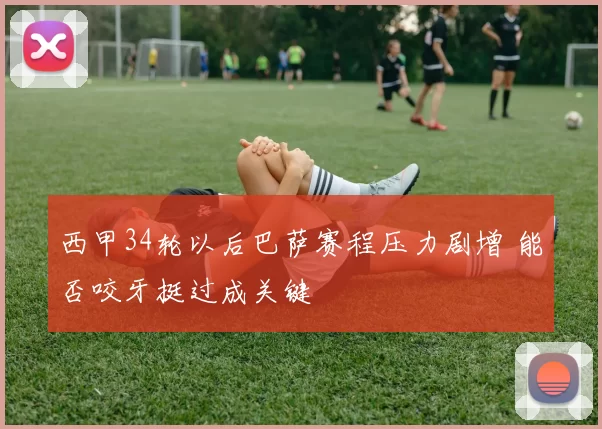 西甲34轮以后巴萨赛程压力剧增 能否咬牙挺过成关键