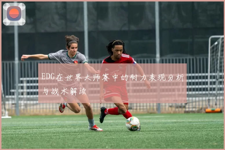 EDG在世界大师赛中的耐力表现分析与战术解读