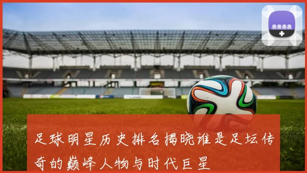 足球明星历史排名揭晓谁是足坛传奇的巅峰人物与时代巨星