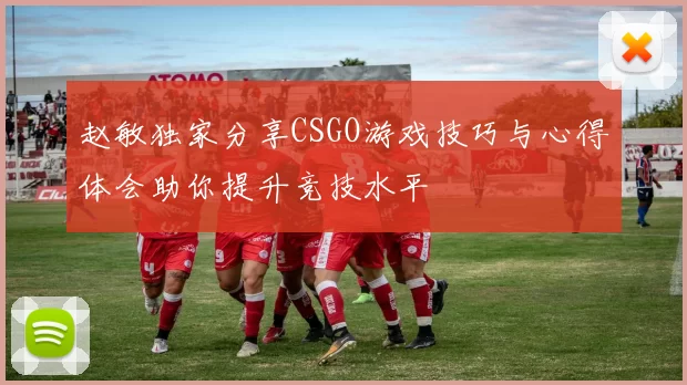 赵敏独家分享CSGO游戏技巧与心得体会助你提升竞技水平