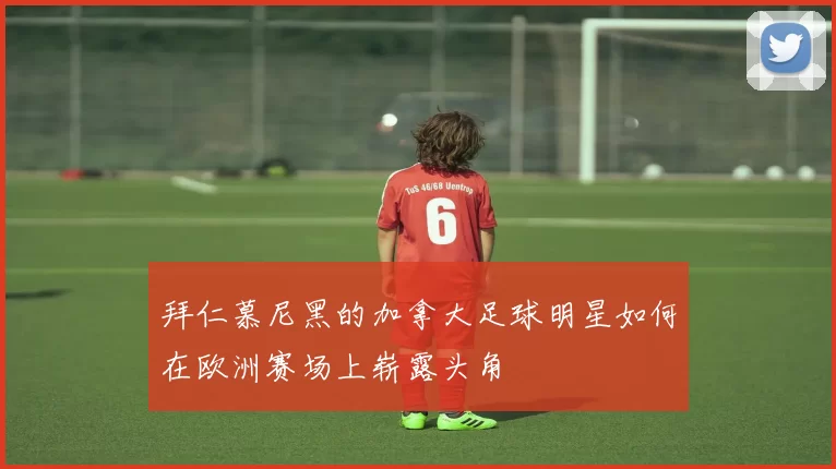 拜仁慕尼黑的加拿大足球明星如何在欧洲赛场上崭露头角