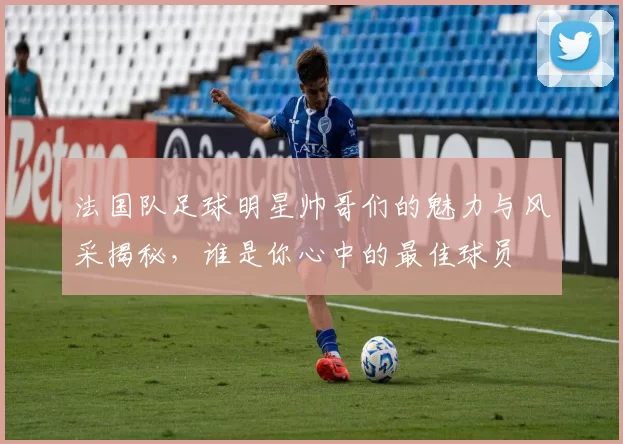 法国队足球明星帅哥们的魅力与风采揭秘，谁是你心中的最佳球员