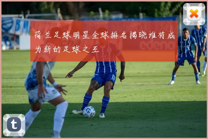 荷兰足球明星全球排名揭晓谁将成为新的足球之王