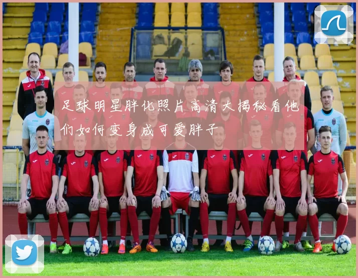 足球明星胖化照片高清大揭秘看他们如何变身成可爱胖子
