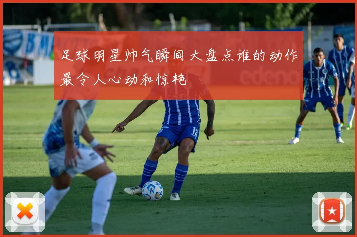 足球明星帅气瞬间大盘点谁的动作最令人心动和惊艳