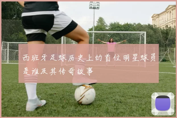 西班牙足球历史上的首位明星球员是谁及其传奇故事