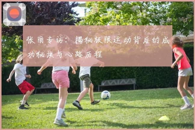 张丽专访：揭秘极限运动背后的成功秘诀与心路历程