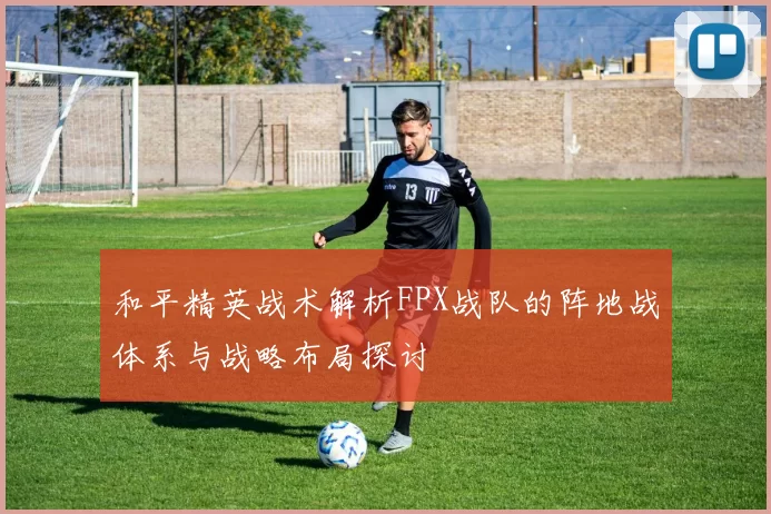 和平精英战术解析FPX战队的阵地战体系与战略布局探讨