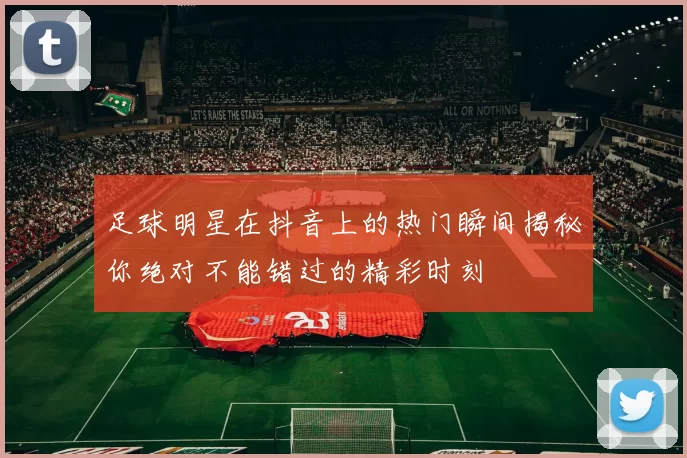 足球明星在抖音上的热门瞬间揭秘你绝对不能错过的精彩时刻