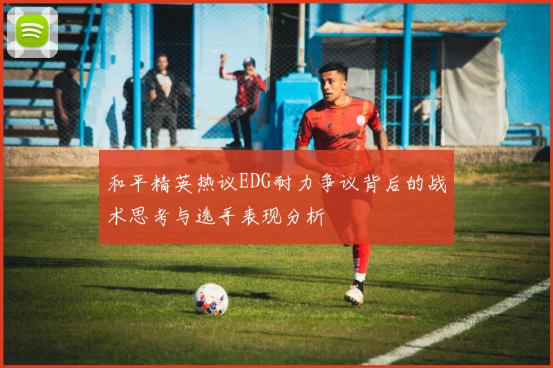 和平精英热议EDG耐力争议背后的战术思考与选手表现分析