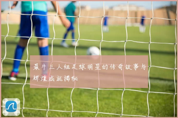 最牛三人组足球明星的传奇故事与辉煌成就揭秘