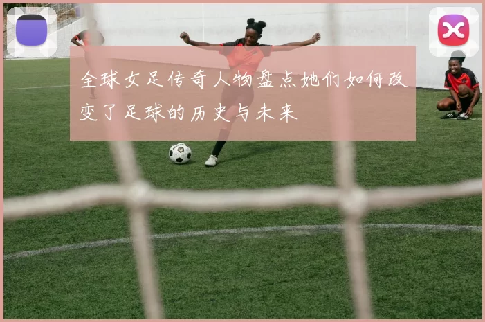 全球女足传奇人物盘点她们如何改变了足球的历史与未来