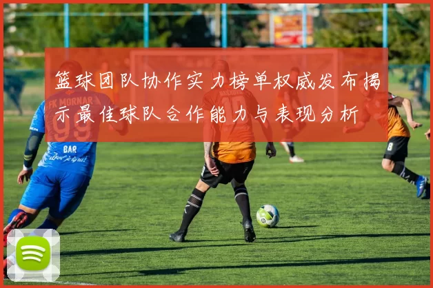 篮球团队协作实力榜单权威发布揭示最佳球队合作能力与表现分析