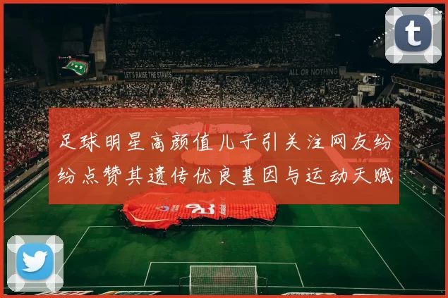 足球明星高颜值儿子引关注网友纷纷点赞其遗传优良基因与运动天赋