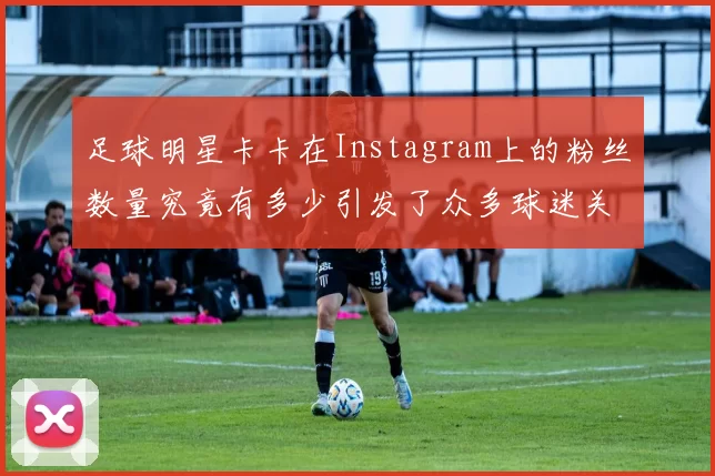 足球明星卡卡在Instagram上的粉丝数量究竟有多少引发了众多球迷关注