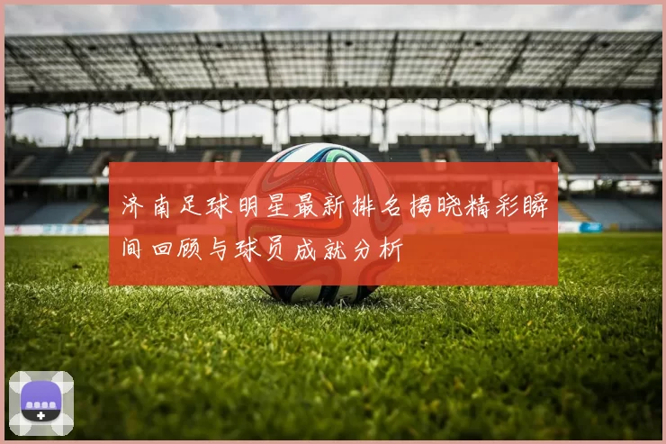 济南足球明星最新排名揭晓精彩瞬间回顾与球员成就分析