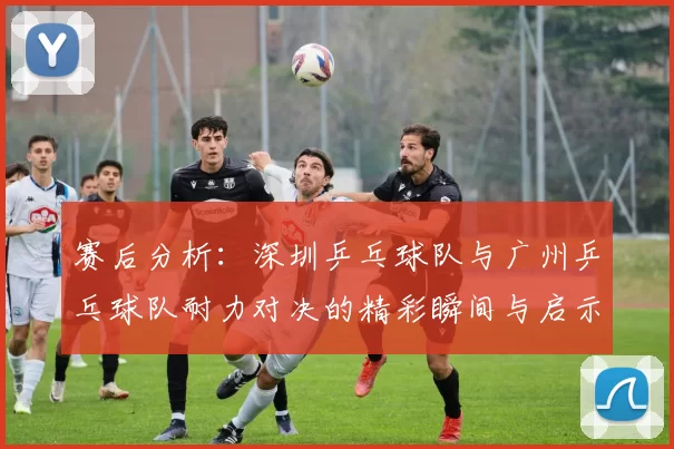 赛后分析：深圳乒乓球队与广州乒乓球队耐力对决的精彩瞬间与启示